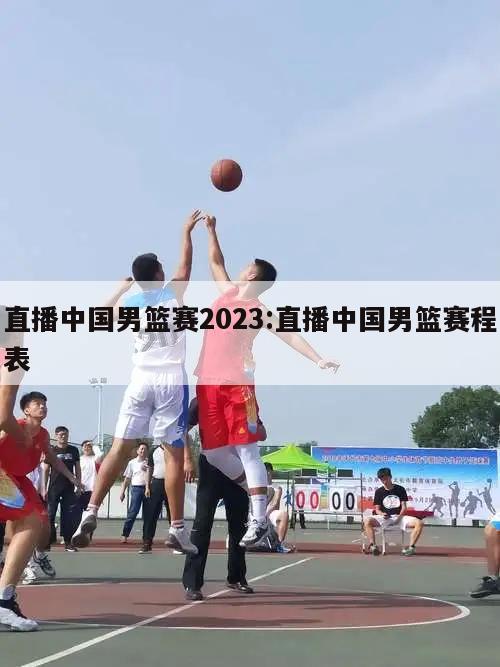 直播中国男篮赛2023:直播中国男篮赛程表