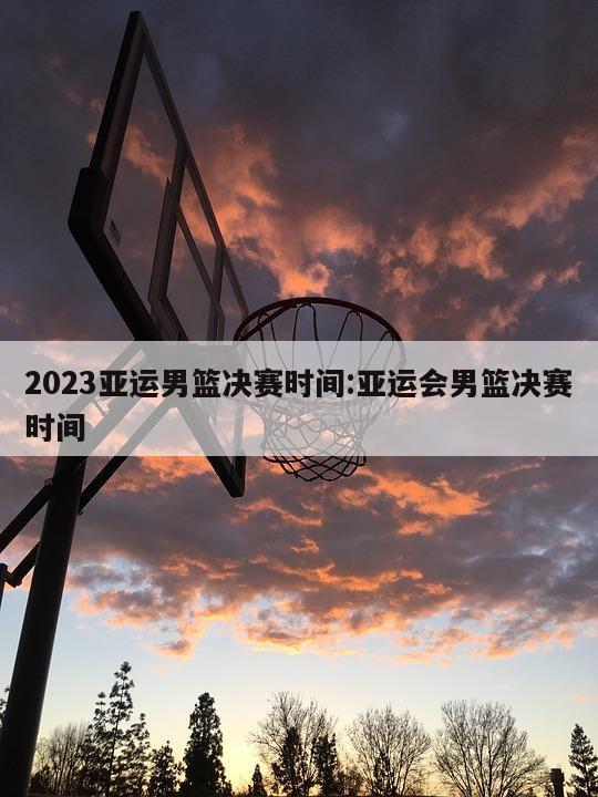 2023亚运男篮决赛时间:亚运会男篮决赛时间