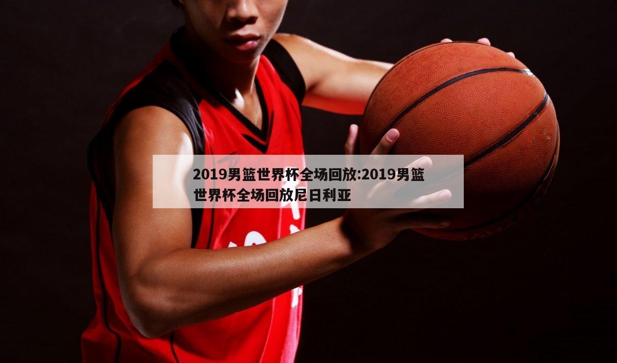 2019男篮世界杯全场回放:2019男篮世界杯全场回放尼日利亚