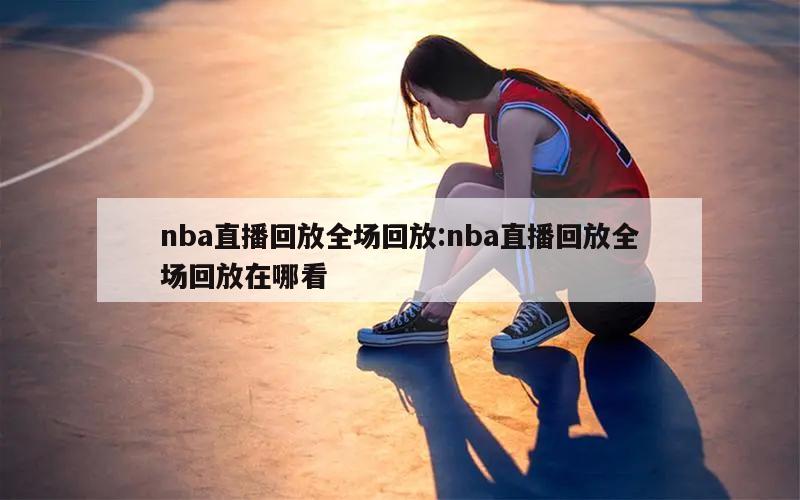 nba直播回放全场回放:nba直播回放全场回放在哪看