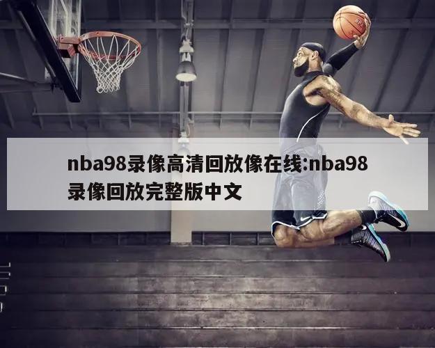 nba98录像高清回放像在线:nba98录像回放完整版中文